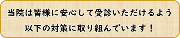 当院は皆様に安心して受診いただけるよう、以下の対策に取り組んでいます！